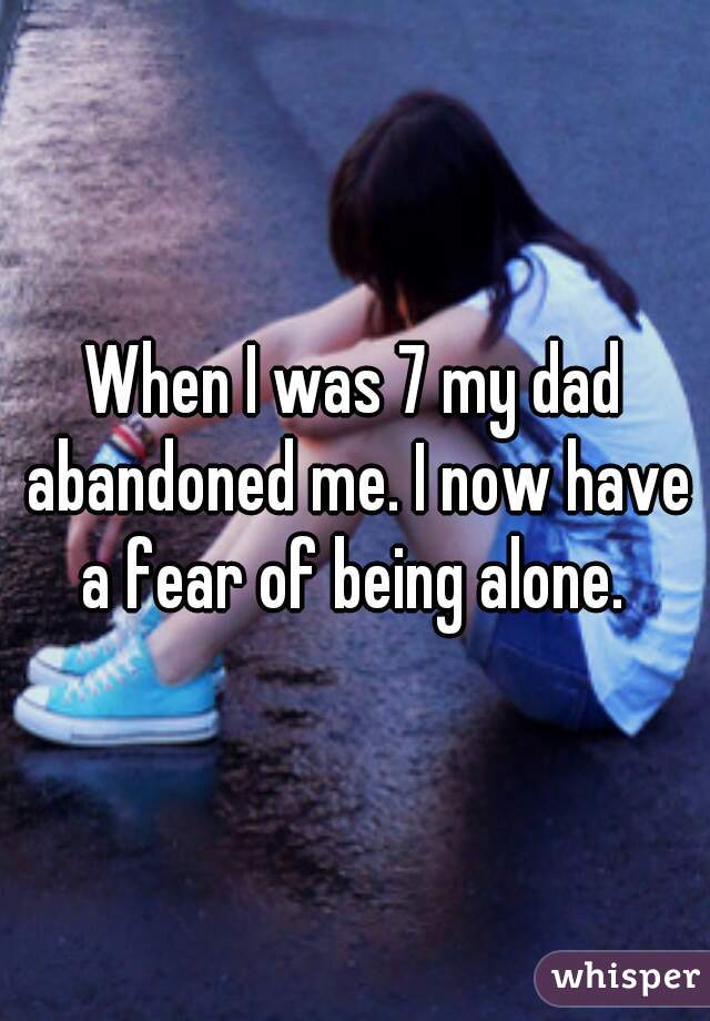 When I was 7 my dad abandoned me. I now have a fear of being alone. 