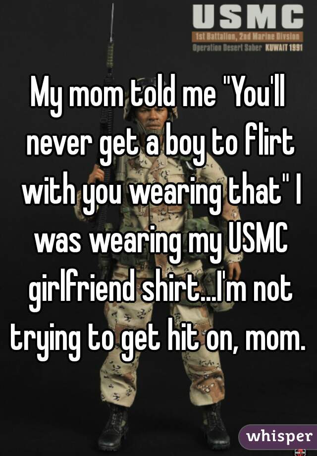 My mom told me "You'll never get a boy to flirt with you wearing that" I was wearing my USMC girlfriend shirt...I'm not trying to get hit on, mom. 