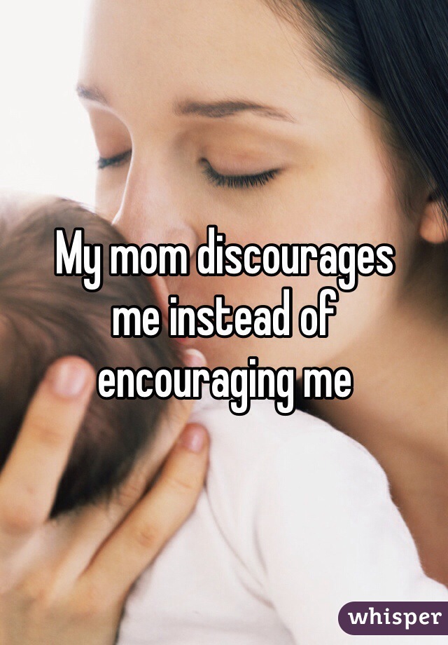 My mom discourages 
me instead of 
encouraging me