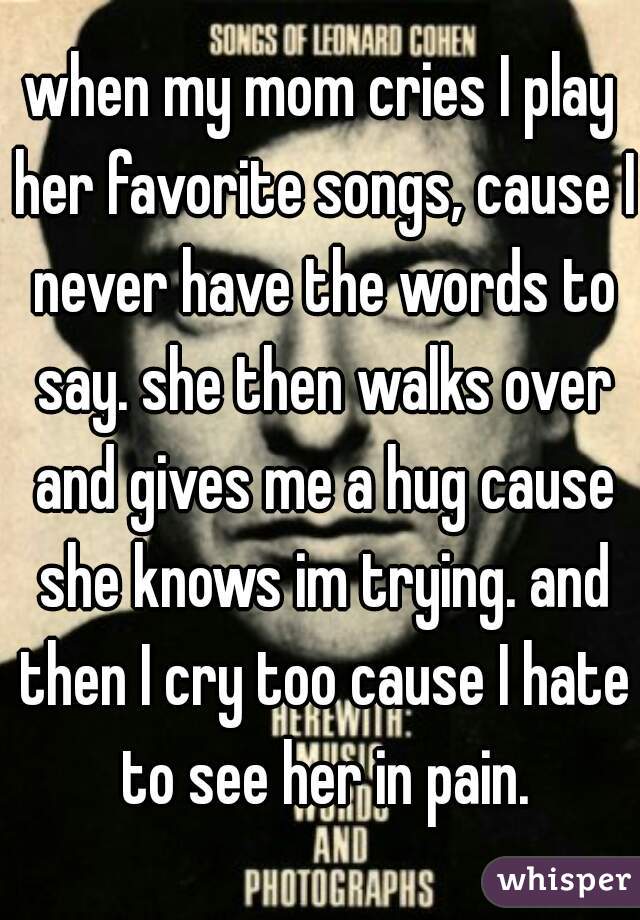 when my mom cries I play her favorite songs, cause I never have the words to say. she then walks over and gives me a hug cause she knows im trying. and then I cry too cause I hate to see her in pain.