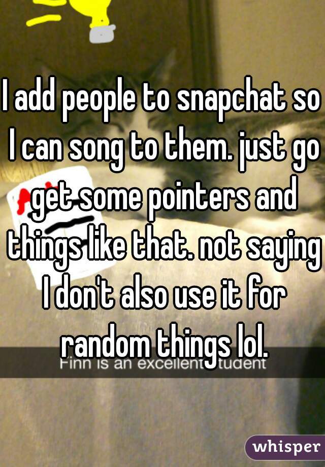 I add people to snapchat so I can song to them. just go get some pointers and things like that. not saying I don't also use it for random things lol.