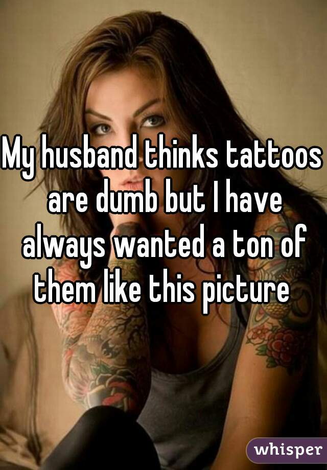 My husband thinks tattoos are dumb but I have always wanted a ton of them like this picture 