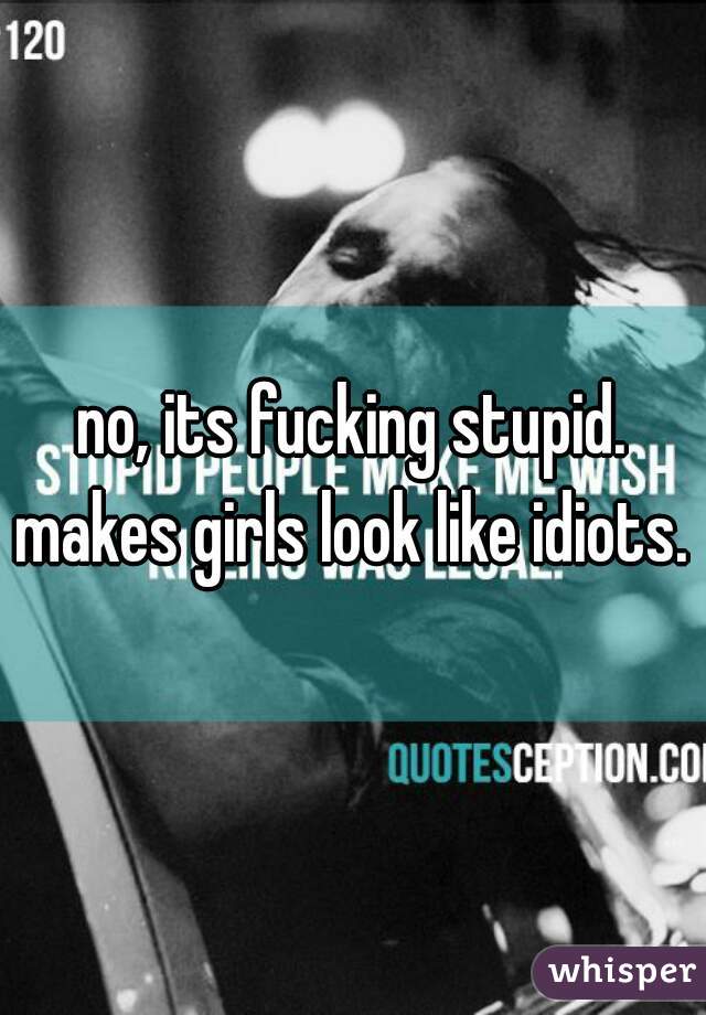 no, its fucking stupid. makes girls look like idiots. 