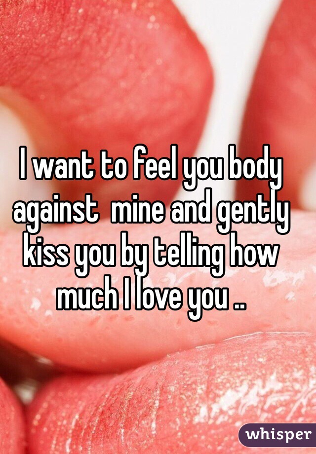 I want to feel you body against  mine and gently kiss you by telling how much I love you ..
