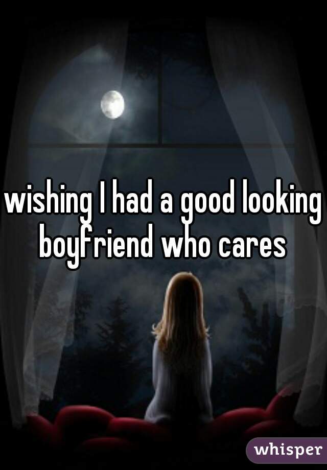 wishing I had a good looking boyfriend who cares 