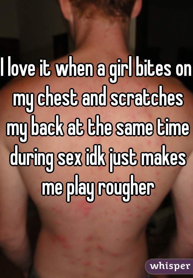 I love it when a girl bites on my chest and scratches my back at the same time during sex idk just makes me play rougher