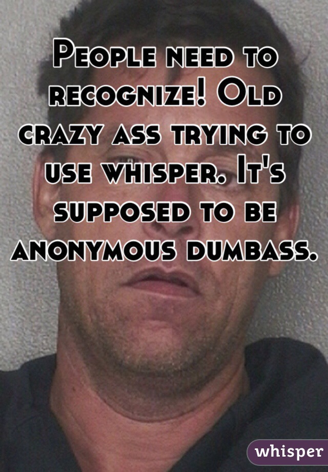 People need to recognize! Old crazy ass trying to use whisper. It's supposed to be anonymous dumbass.