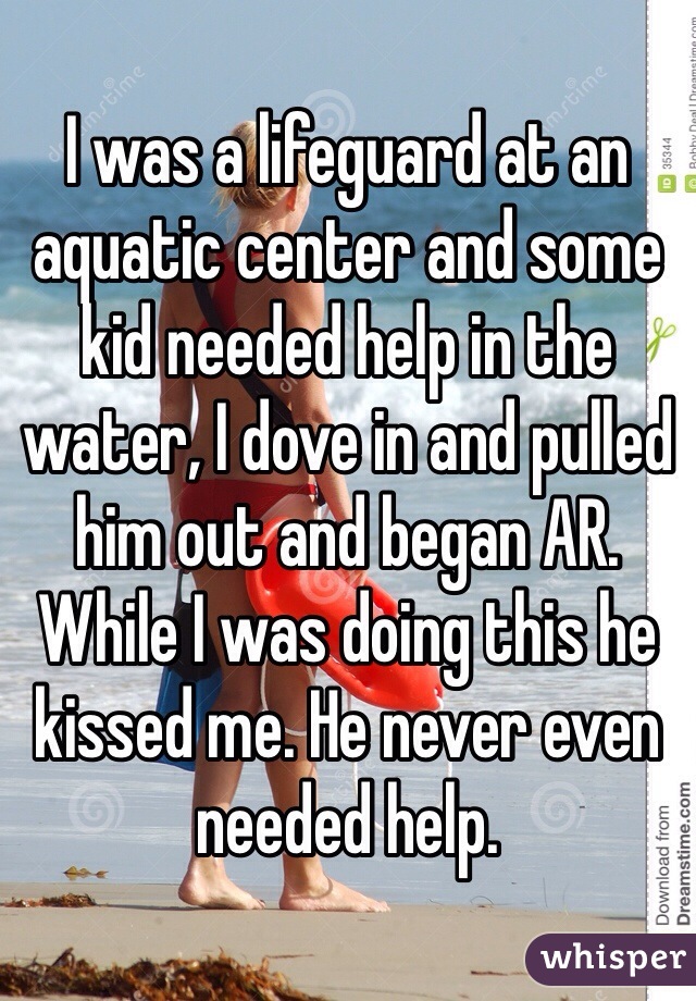 I was a lifeguard at an aquatic center and some kid needed help in the water, I dove in and pulled him out and began AR. While I was doing this he kissed me. He never even needed help.