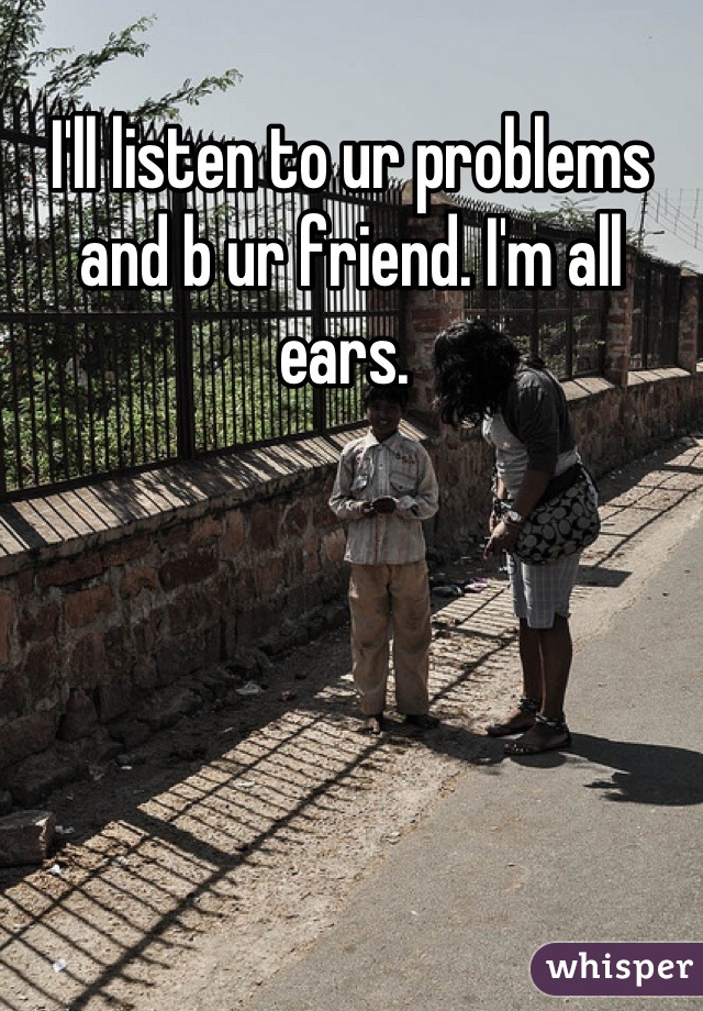 I'll listen to ur problems and b ur friend. I'm all ears. 
