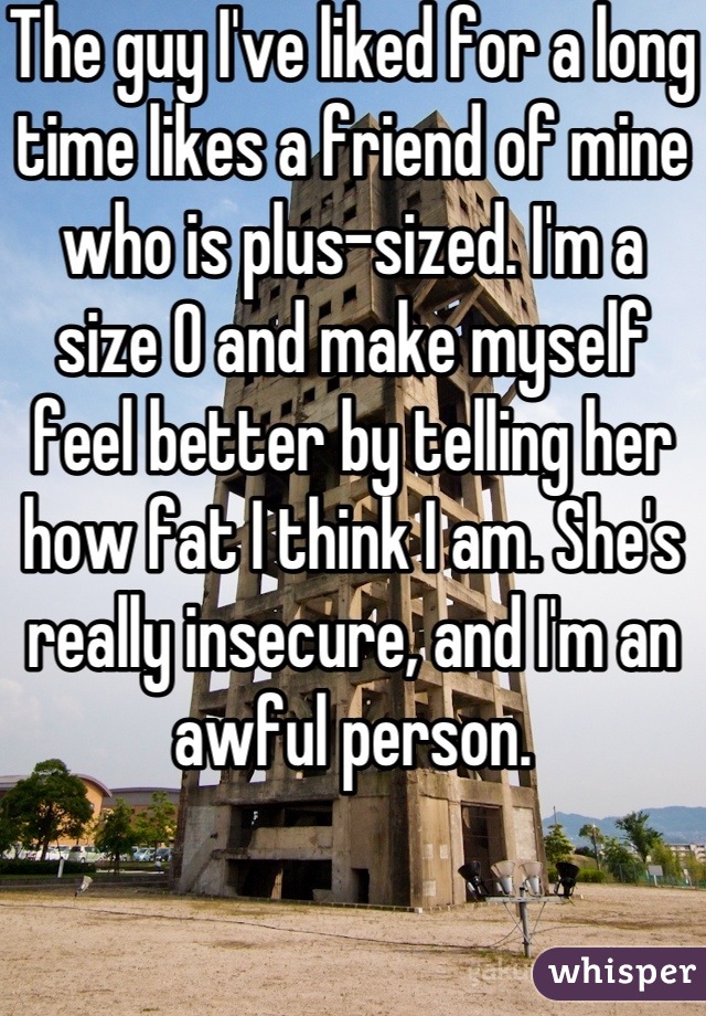 The guy I've liked for a long time likes a friend of mine who is plus-sized. I'm a size 0 and make myself feel better by telling her how fat I think I am. She's really insecure, and I'm an awful person.