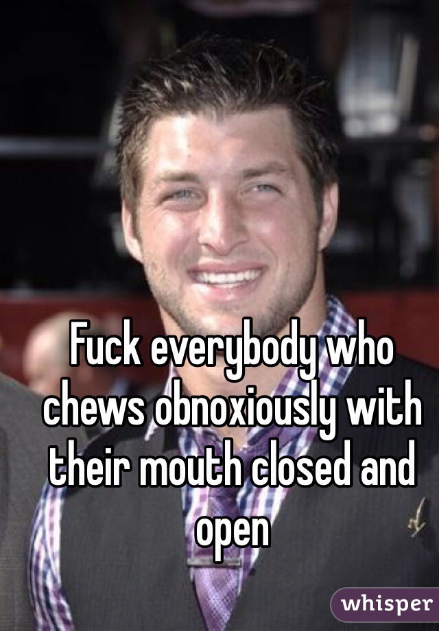 Fuck everybody who chews obnoxiously with their mouth closed and open