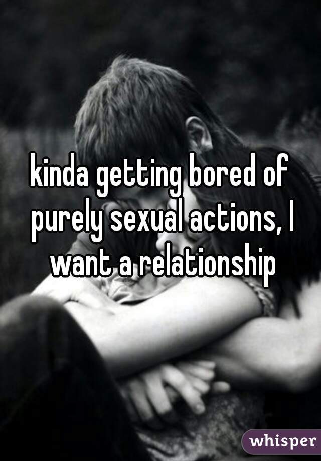 kinda getting bored of purely sexual actions, I want a relationship