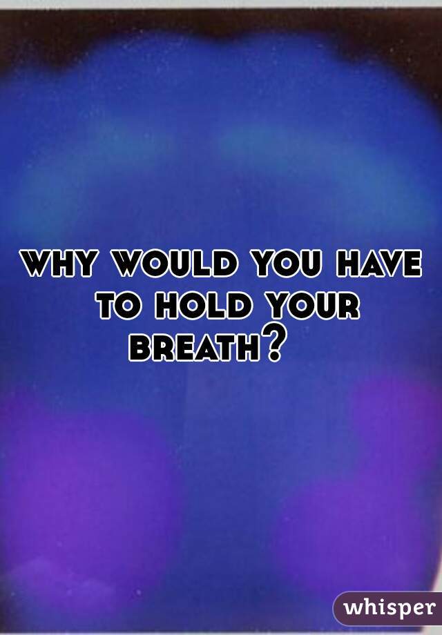 why would you have to hold your breath?   