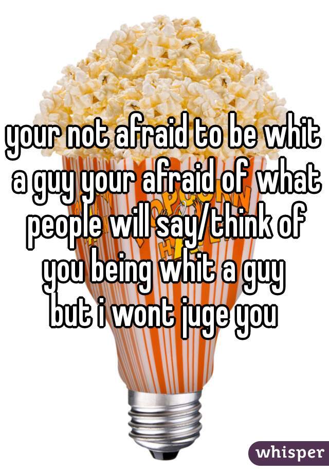 your not afraid to be whit a guy your afraid of what people will say/think of you being whit a guy 
but i wont juge you