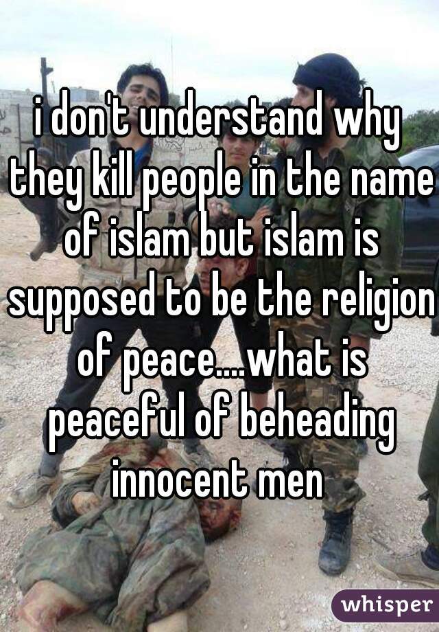i don't understand why they kill people in the name of islam but islam is supposed to be the religion of peace....what is peaceful of beheading innocent men 