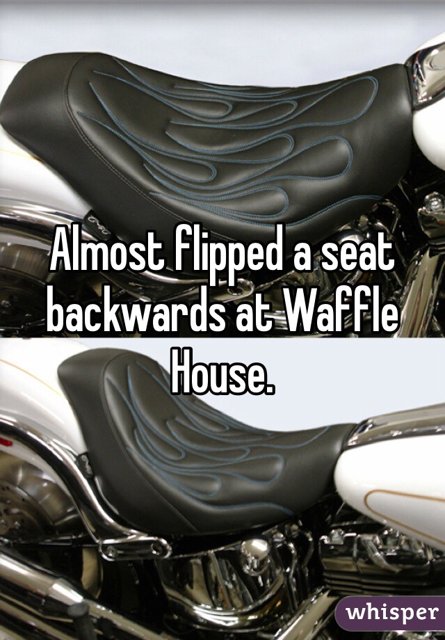 Almost flipped a seat backwards at Waffle House. 