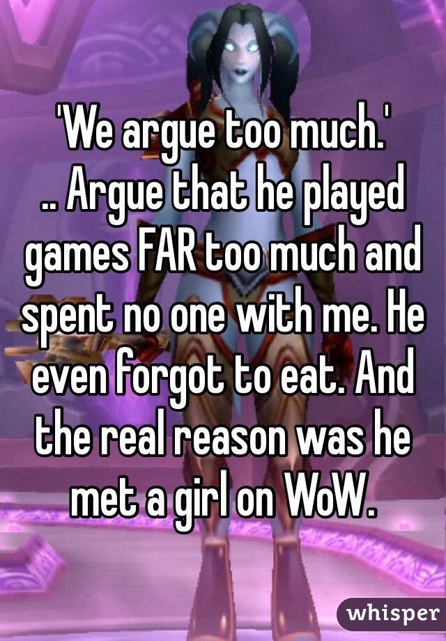 'We argue too much.'
.. Argue that he played games FAR too much and spent no one with me. He even forgot to eat. And the real reason was he met a girl on WoW.
