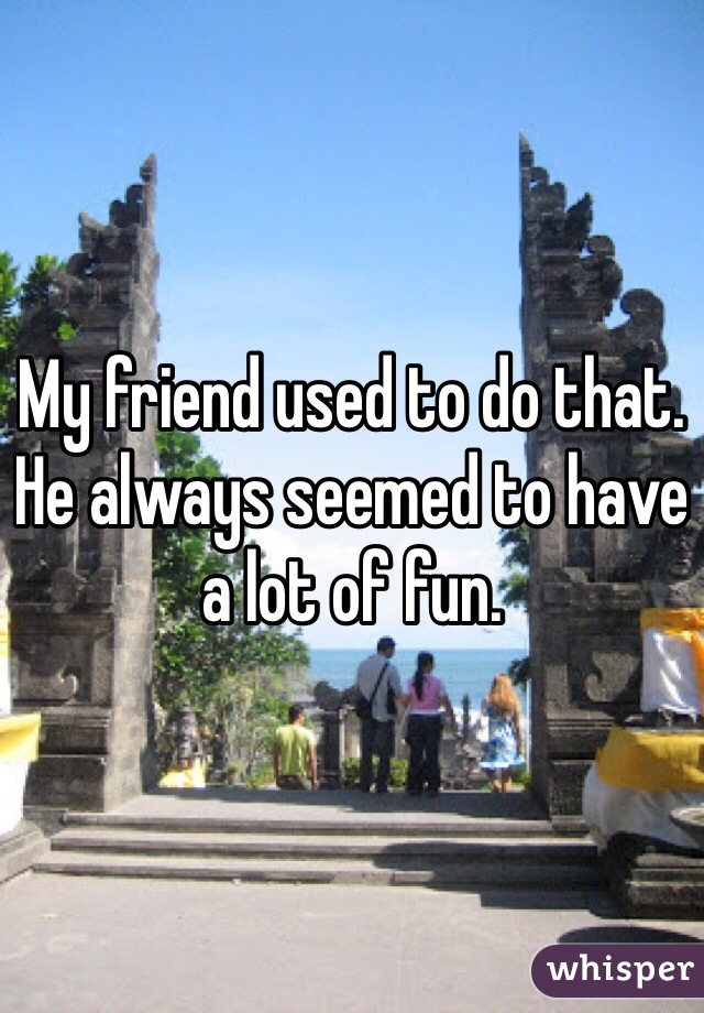 My friend used to do that.  He always seemed to have a lot of fun.