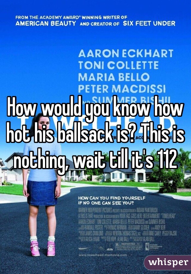 How would you know how hot his ballsack is? This is nothing, wait till it's 112