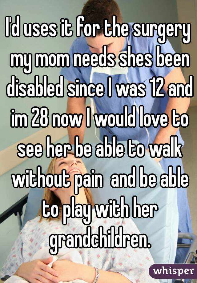 I'd uses it for the surgery my mom needs shes been disabled since I was 12 and im 28 now I would love to see her be able to walk without pain  and be able to play with her grandchildren.