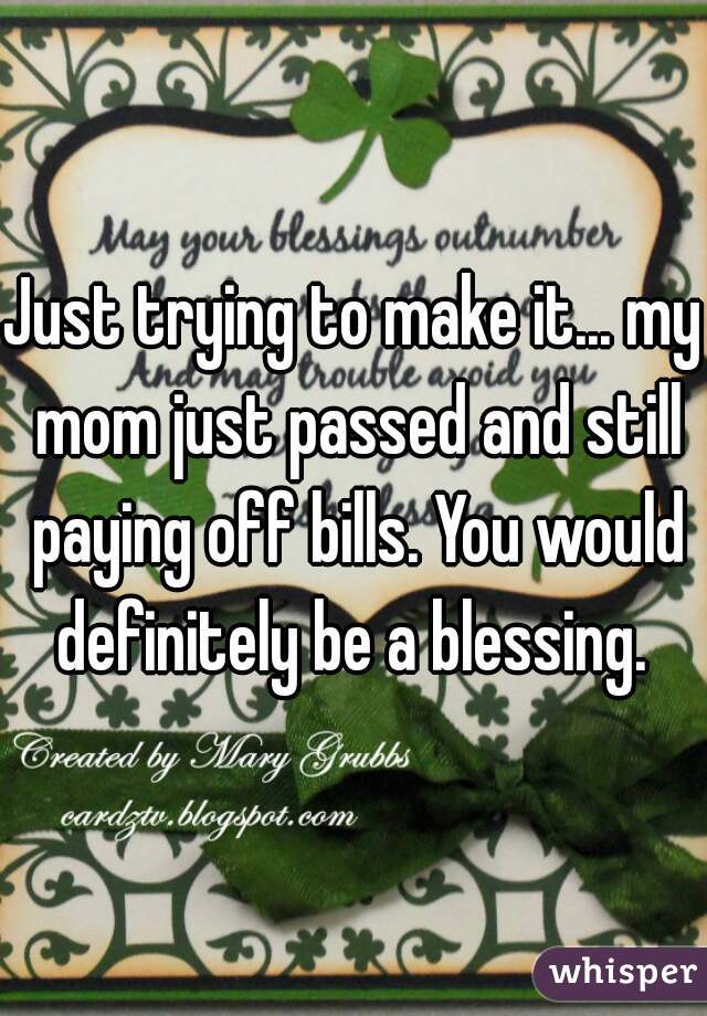 Just trying to make it... my mom just passed and still paying off bills. You would definitely be a blessing. 