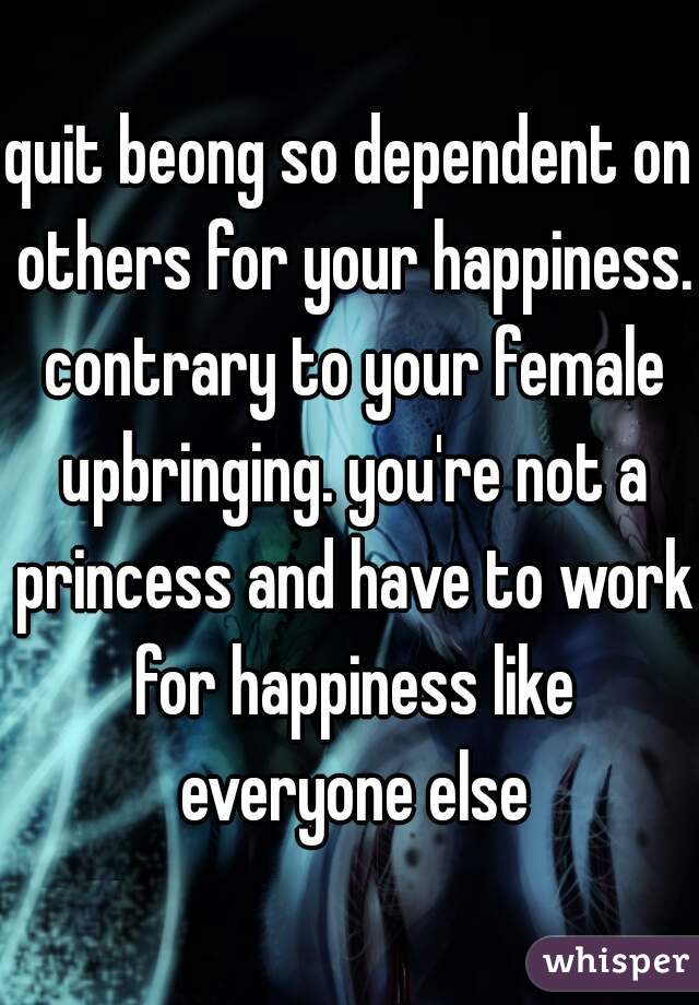 quit beong so dependent on others for your happiness. contrary to your female upbringing. you're not a princess and have to work for happiness like everyone else