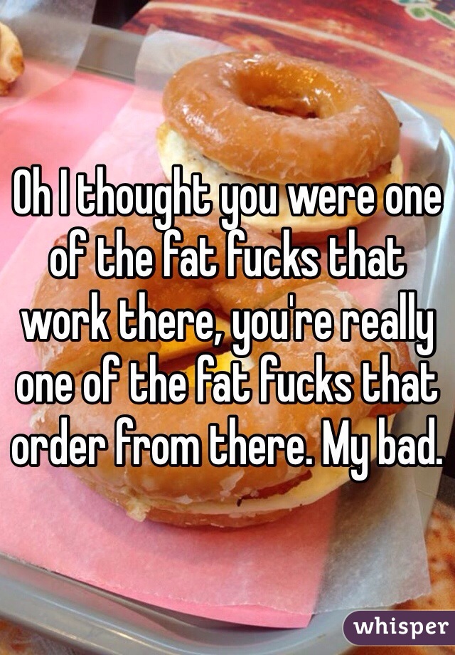 Oh I thought you were one of the fat fucks that work there, you're really one of the fat fucks that order from there. My bad. 