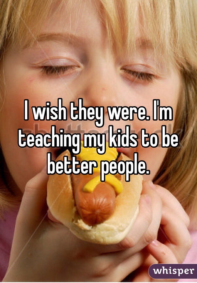 I wish they were. I'm teaching my kids to be better people. 
