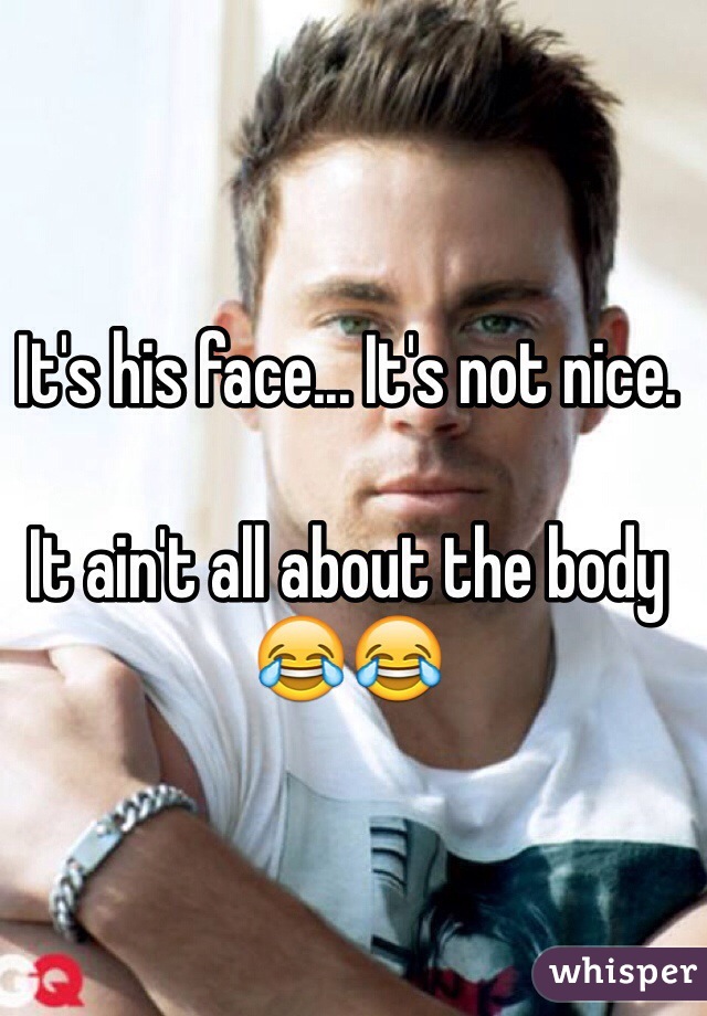 It's his face... It's not nice. 

It ain't all about the body 😂😂