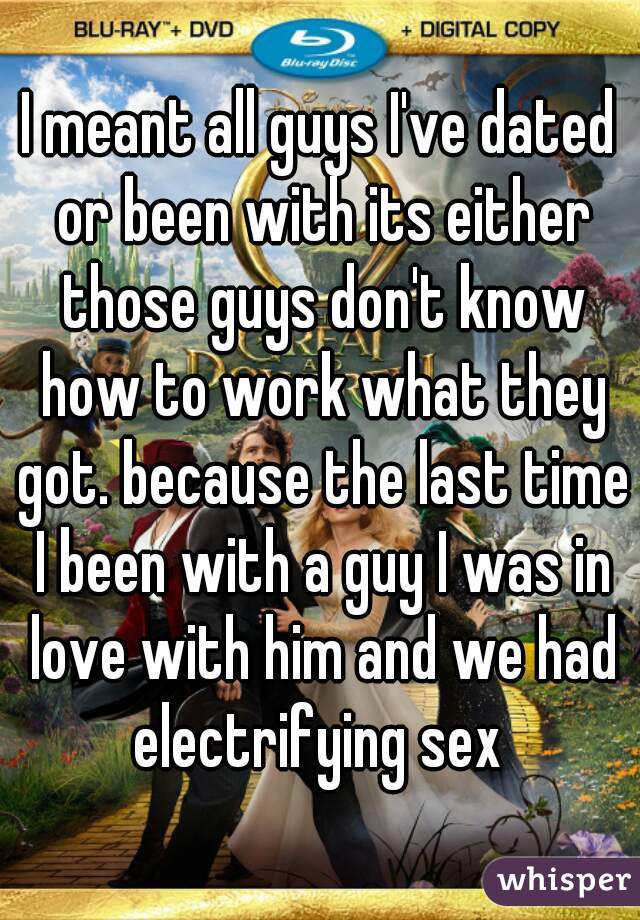 I meant all guys I've dated or been with its either those guys don't know how to work what they got. because the last time I been with a guy I was in love with him and we had electrifying sex 