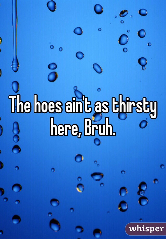 The hoes ain't as thirsty here, Bruh. 