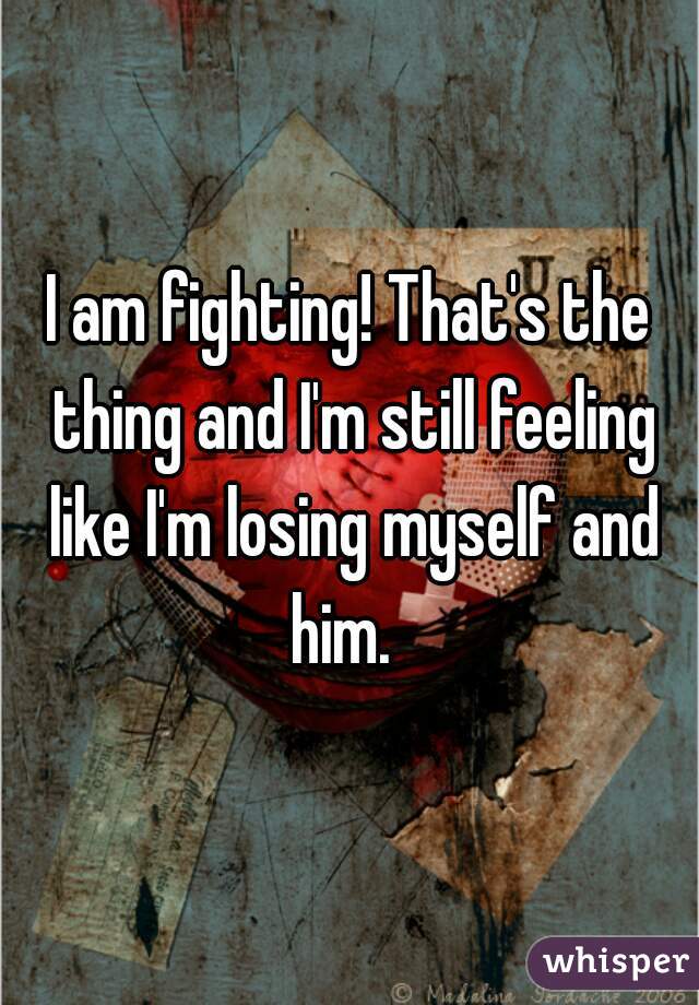 I am fighting! That's the thing and I'm still feeling like I'm losing myself and him.  