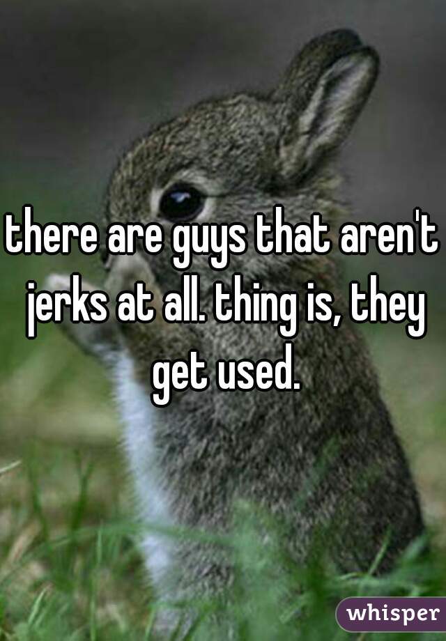 there are guys that aren't jerks at all. thing is, they get used.