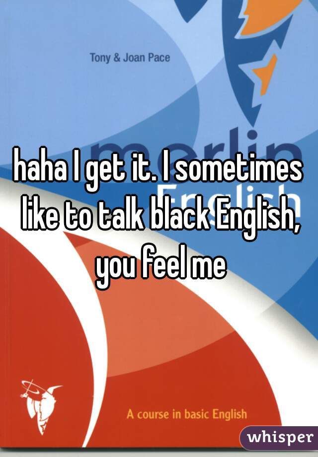 haha I get it. I sometimes like to talk black English, you feel me