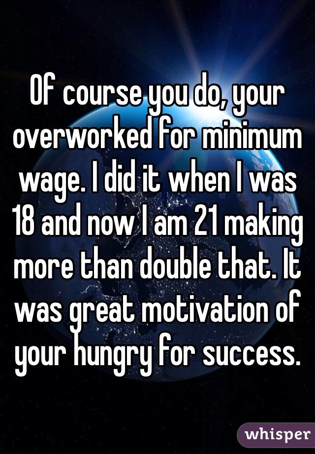 Of course you do, your overworked for minimum wage. I did it when I was 18 and now I am 21 making more than double that. It was great motivation of your hungry for success. 