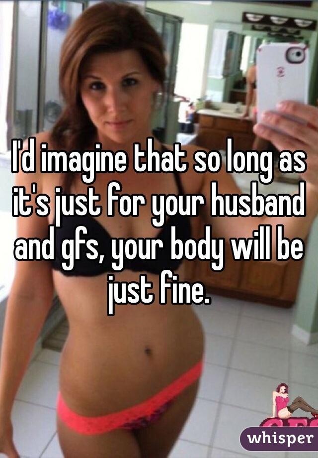 I'd imagine that so long as it's just for your husband and gfs, your body will be just fine. 