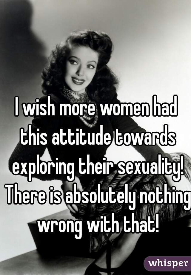 I wish more women had this attitude towards exploring their sexuality! There is absolutely nothing wrong with that!