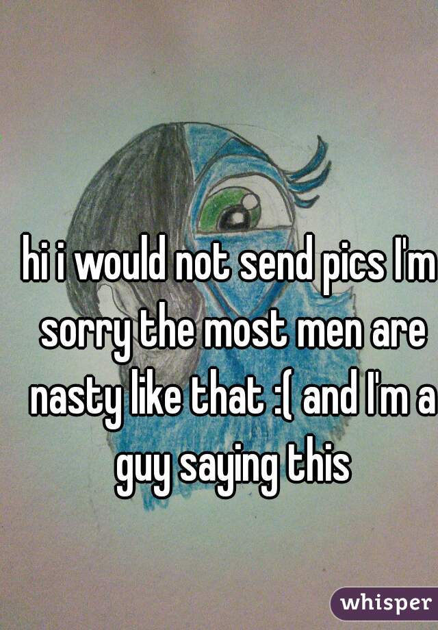 hi i would not send pics I'm sorry the most men are nasty like that :( and I'm a guy saying this