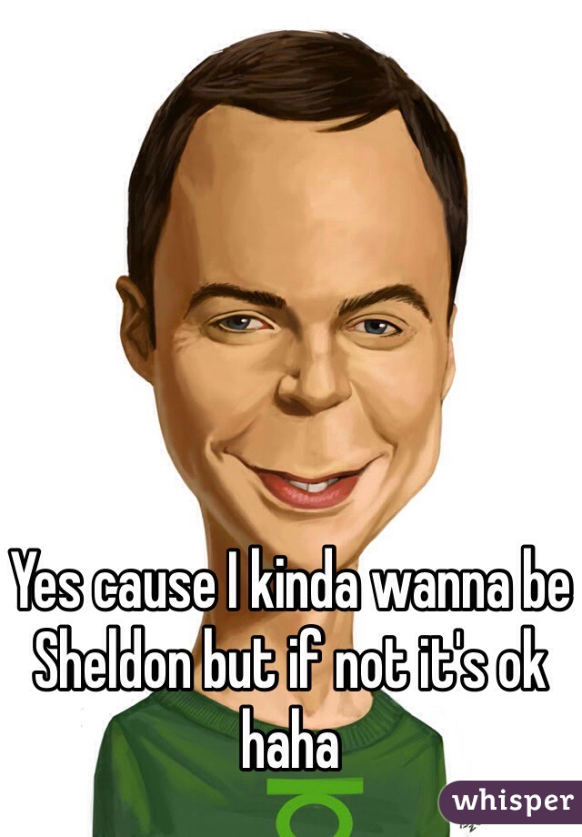 Yes cause I kinda wanna be Sheldon but if not it's ok haha