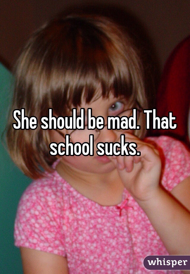 She should be mad. That school sucks.