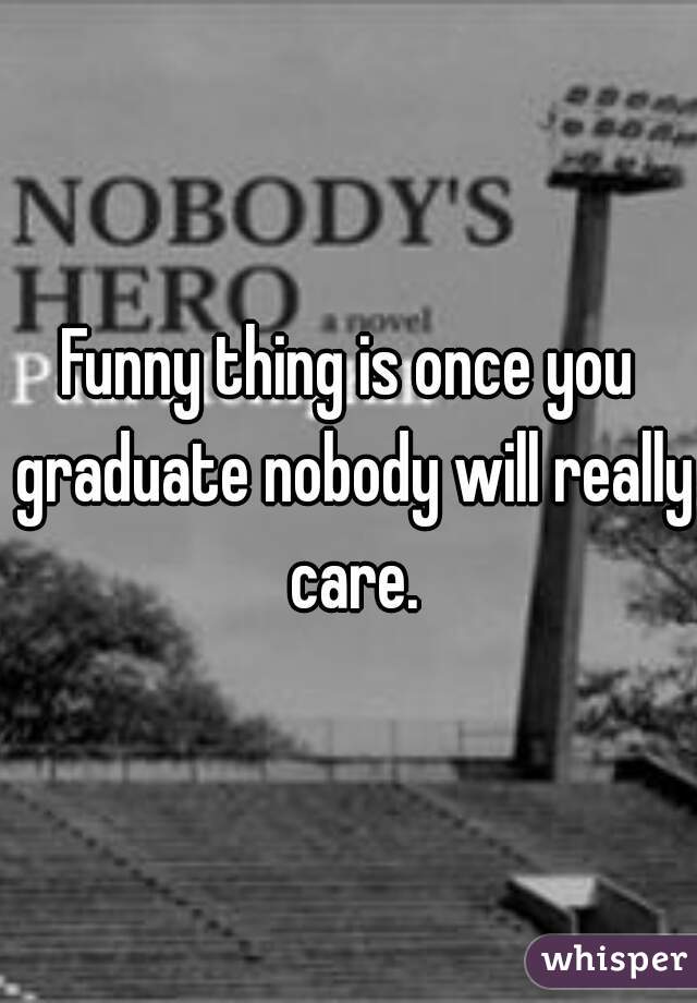 Funny thing is once you graduate nobody will really care.