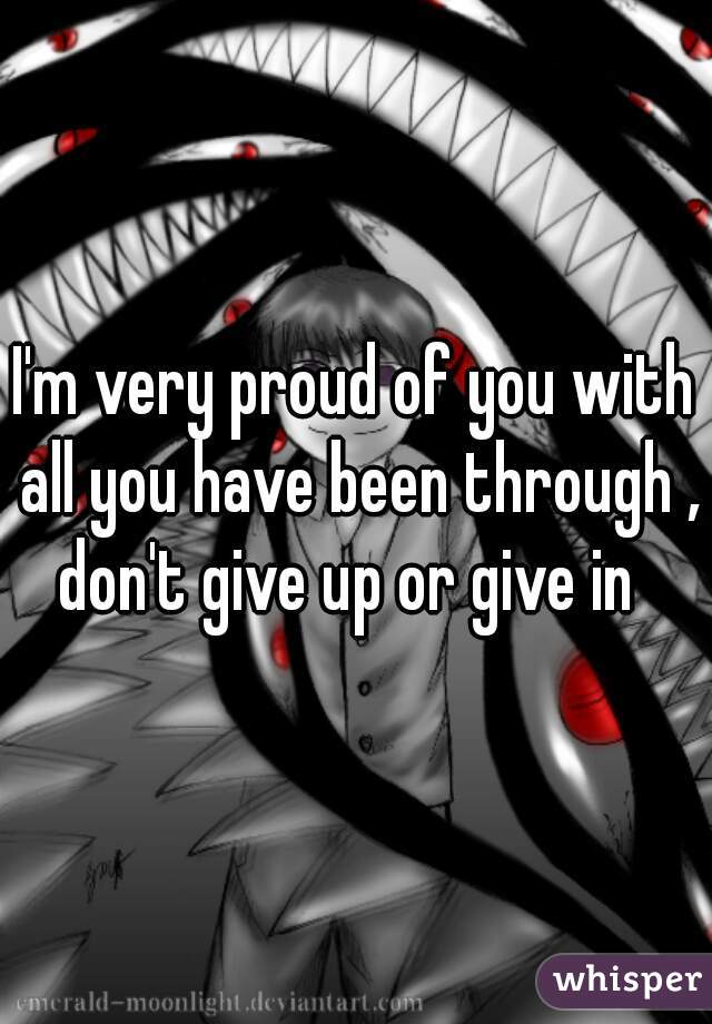 I'm very proud of you with all you have been through , don't give up or give in  