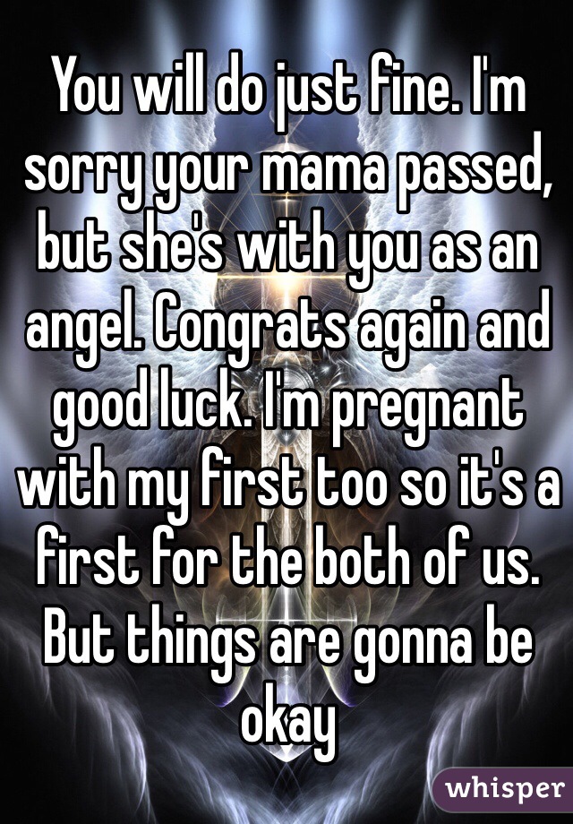 You will do just fine. I'm sorry your mama passed, but she's with you as an angel. Congrats again and good luck. I'm pregnant with my first too so it's a first for the both of us. But things are gonna be okay 
