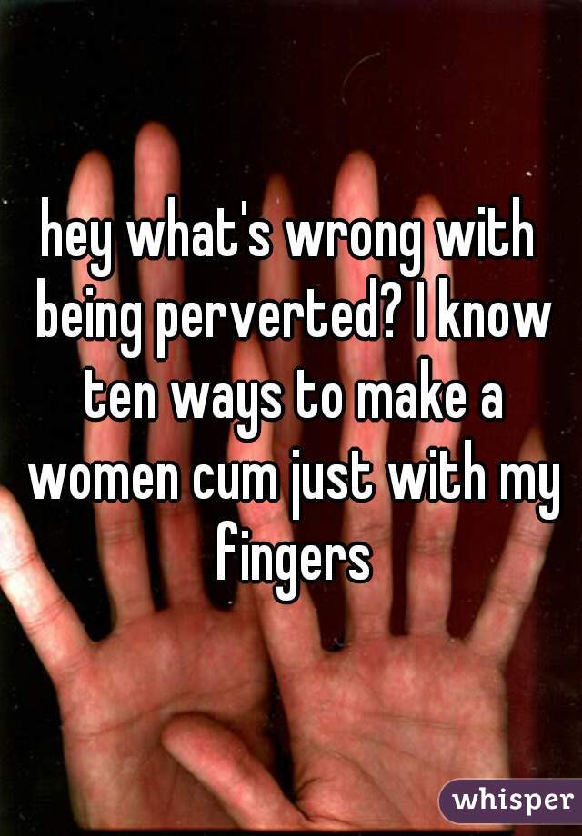 hey what's wrong with being perverted? I know ten ways to make a women cum just with my fingers