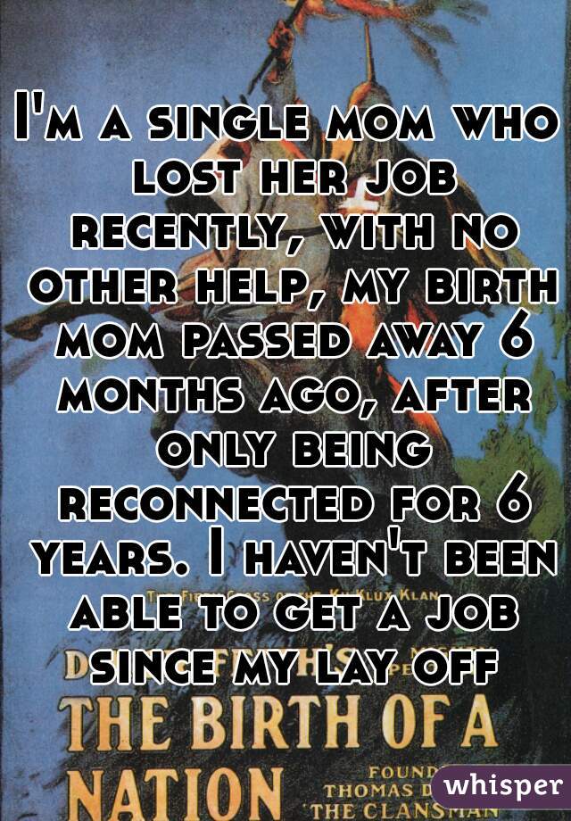 I'm a single mom who lost her job recently, with no other help, my birth mom passed away 6 months ago, after only being reconnected for 6 years. I haven't been able to get a job since my lay off