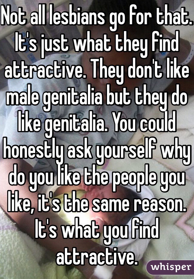 Not all lesbians go for that. It's just what they find attractive. They don't like male genitalia but they do like genitalia. You could honestly ask yourself why do you like the people you like, it's the same reason. It's what you find attractive.