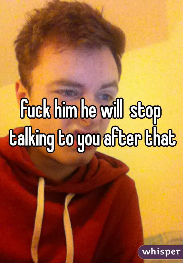 fuck him he will  stop talking to you after that