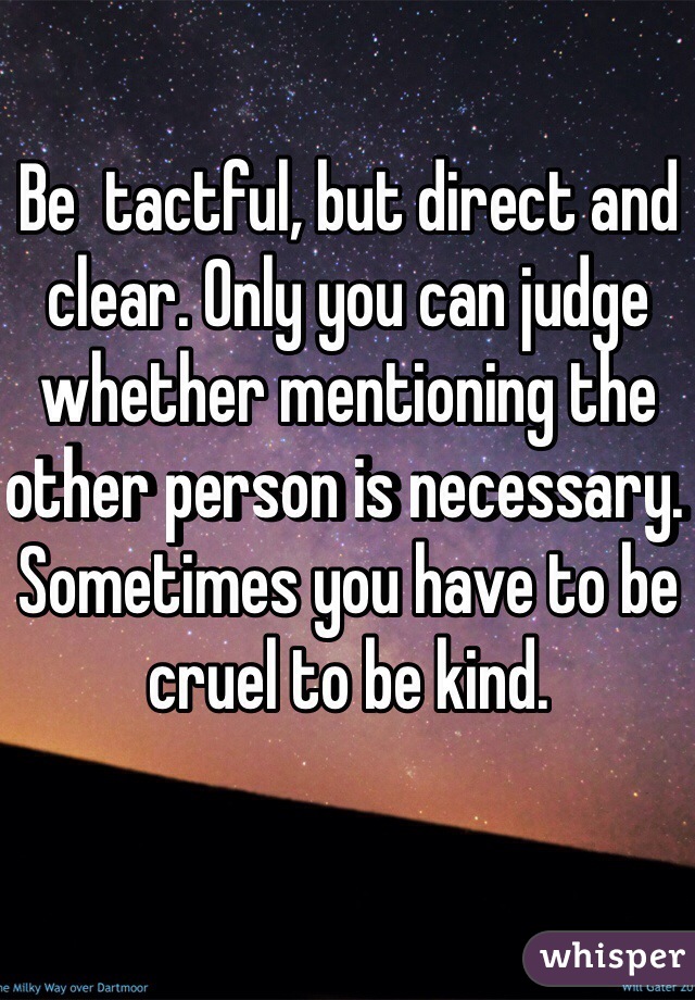 Be  tactful, but direct and clear. Only you can judge whether mentioning the other person is necessary. 
Sometimes you have to be cruel to be kind.