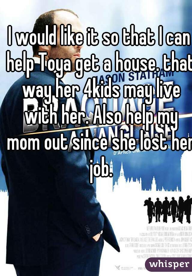 I would like it so that I can help Toya get a house. that way her 4kids may live with her. Also help my mom out since she lost her job.