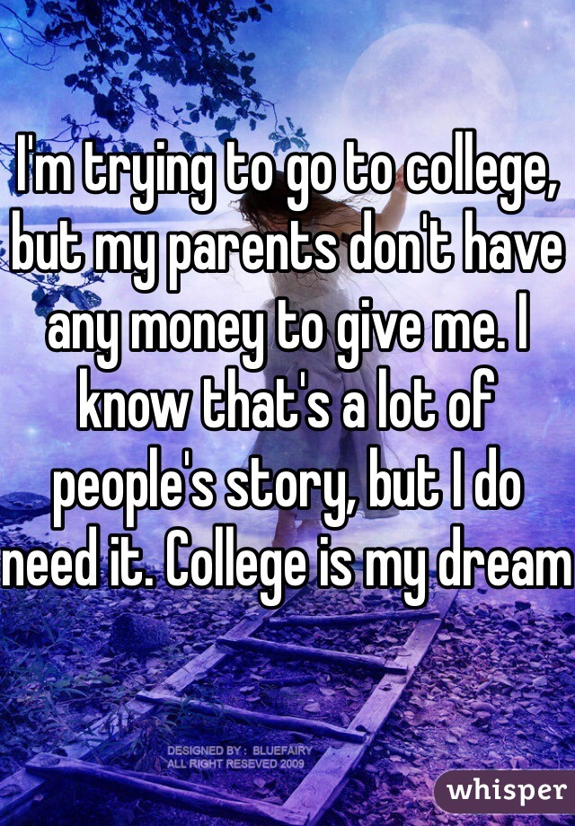 I'm trying to go to college, but my parents don't have any money to give me. I know that's a lot of people's story, but I do need it. College is my dream